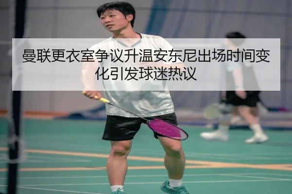 曼联更衣室争议升温安东尼出场时间变化引发球迷热议