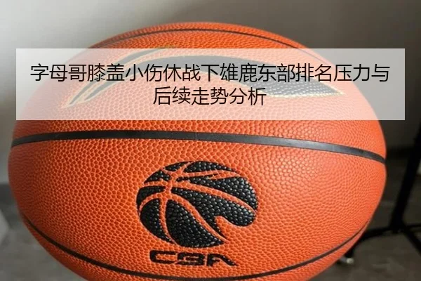 字母哥膝盖小伤休战下雄鹿东部排名压力与后续走势分析