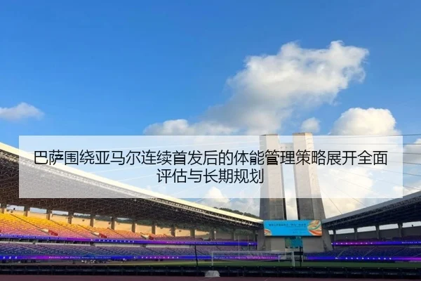 巴萨围绕亚马尔连续首发后的体能管理策略展开全面评估与长期规划