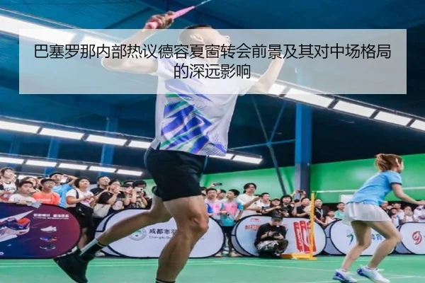 巴塞罗那内部热议德容夏窗转会前景及其对中场格局的深远影响