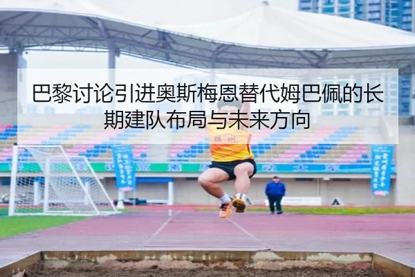 巴黎讨论引进奥斯梅恩替代姆巴佩的长期建队布局与未来方向